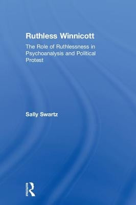 Ruthless Winnicott: The Role of Ruthlessness in Psychoanalysis and Political Protest by Swartz, Sally