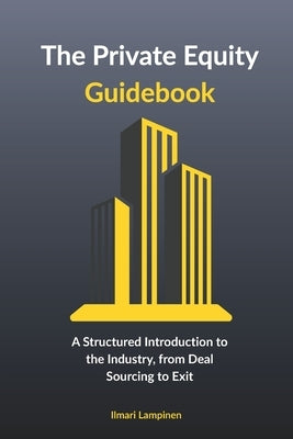 The Private Equity Guidebook: A Structured Introduction to the Industry, from Deal Sourcing to Exit by Lampinen, Ilmari