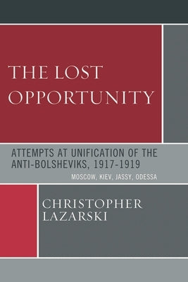 Lost Opportunity: Attempts at Unification of the Anti-Bolsheviks:1917-1919 by Lazarski, Christopher