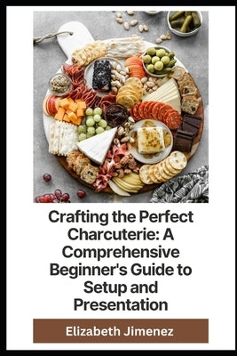 Crafting the Perfect Charcuterie: A Comprehensive Beginner's Guide to Setup and Presentation by Jimenez, Elizabeth