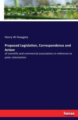 Proposed Legislation, Correspondence and Action: of scientific and commercial associations in reference to polar colonization by Howgate, Henry W.