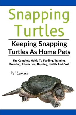 Snapping Turtles: The Complete Guide To Feeding, Training, Breeding, Interaction, Housing, Health And Cost by Leonard, Pet