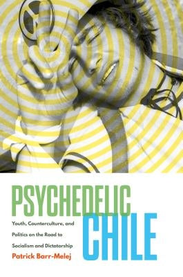 Psychedelic Chile: Youth, Counterculture, and Politics on the Road to Socialism and Dictatorship by Barr-Melej, Patrick