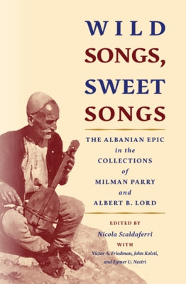 Wild Songs, Sweet Songs: The Albanian Epic in the Collections of Milman Parry and Albert B. Lord by Scaldaferri, Nicola