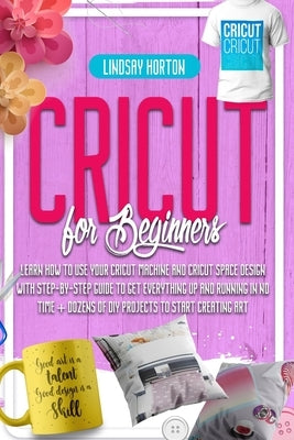 Cricut For Beginners: Learn How To Use Your Cricut Machine And Cricut Space Design With Step-By-Step Guide To Get Everything Up And Running by Horton, Lindsay