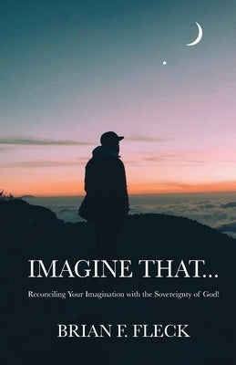 Imagine That...: Reconciling Your Imagination with the Sovereignty of God! by Fleck, Brian F.