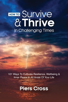 How To Survive & Thrive In Challenging Times: 101 Ways To Cultivate Resilience, Well-being and Inner Peace In All Areas of Your Life by Cross, Piers