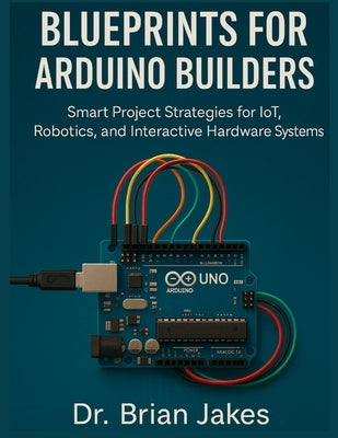Blueprints for Arduino Builders: Smart Project Strategies for IoT, Robotics, and Interactive Hardware Systems by Jakes, Brian