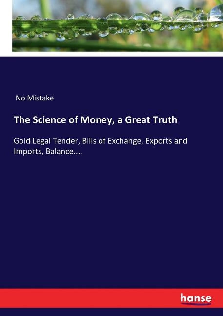 The Science of Money, a Great Truth: Gold Legal Tender, Bills of Exchange, Exports and Imports, Balance.... by Mistake, No