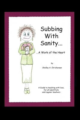 Subbing with Sanity... ...a Work of the Heart: A Guide to Teaching with Love, for All Substitute and Regular Teachers by Christensen, Shelley a.