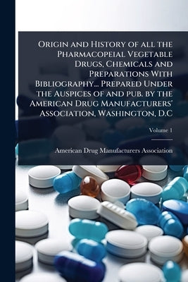 Origin and History of all the Pharmacopeial Vegetable Drugs, Chemicals and Preparations With Bibliography... Prepared Under the Auspices of and pub. b by American Drug Manufacturers Association