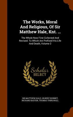 The Works, Moral And Religious, Of Sir Matthew Hale, Knt. ...: The Whole Now First Collected And Revised. To Which Are Prefixed His Life And Death, Vo by Hale, Matthew