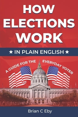 How Elections Work: In Plain English - A Guide For The Everyday Voter by Eby, Brian C.