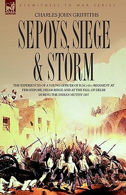 Sepoys, Siege & Storm - The experiences of a young officer of H.M.'s 61st Regiment at Ferozepore, Delhi Ridge and at the fall of Delhi during the Indi by Griffiths, Charles John
