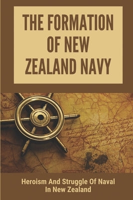 The Formation Of New Zealand Navy: Heroism And Struggle Of Naval In New Zealand: History Of New Zealand Navy by Unger, Cortez