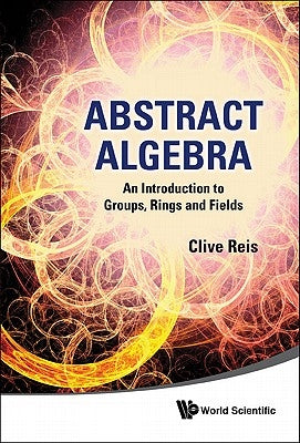 Abstract Algebra: An Introduction to Groups, Rings and Fields by Reis, Clive