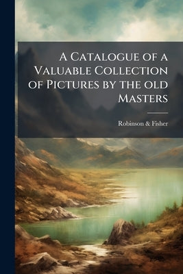 A Catalogue of a Valuable Collection of Pictures by the old Masters by &. Fisher, Robinson