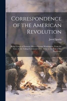 Correspondence of the American Revolution: Being Letters of Eminent men to George Washington, From the Time of his Taking Command of the Army to the e by Sparks, Jared