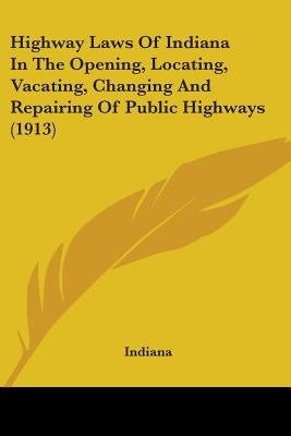 Highway Laws Of Indiana In The Opening, Locating, Vacating, Changing And Repairing Of Public Highways (1913) by Indiana