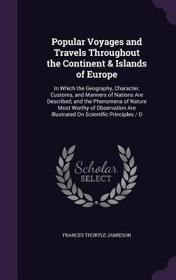 Popular Voyages and Travels Throughout the Continent & Islands of Europe: In Which the Geography, Character, Customs, and Manners of Nations Are Descr by Jamieson, Frances Thurtle