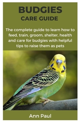 Budgies Care Guide: The complete guide to learn how to feed, train, groom, shelter, health and care for budgies with helpful tips to raise them as pet by Paul, Ann