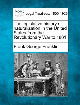 The Legislative History of Naturalization in the United States from the Revolutionary War to 1861. by Franklin, Frank George