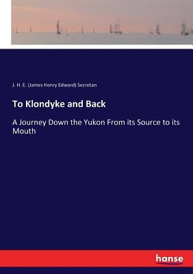 To Klondyke and Back: A Journey Down the Yukon From its Source to its Mouth by Secretan, J. H. E. (James Henry Edward)