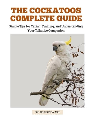The Cockatoos Complete Guide: Simple Tips for Caring, Training, and Understanding Your Talkative Companion by Stewart, Jeff