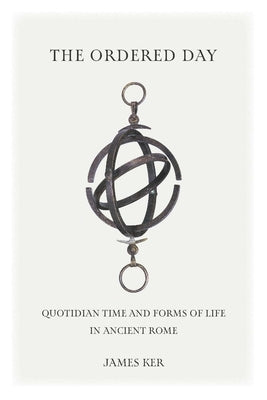 The Ordered Day: Quotidian Time and Forms of Life in Ancient Rome by Ker, James
