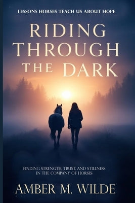 Riding Through the Dark: Finding Mindfulness and Courage, Trust, and Stillness in the Company of Horses by Wilde, Amber M.