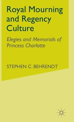 Royal Mourning and Regency Culture: Elegies and Memorials of Princess Charlotte by Behrendt, S.