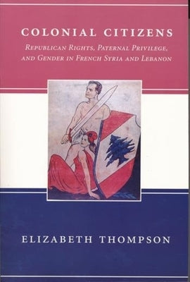 Colonial Citizens: Republican Rights, Paternal Privilege, and Gender in French Syria and Lebanon by Thompson, Elizabeth
