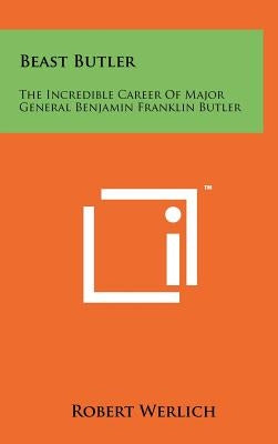 Beast Butler: The Incredible Career of Major General Benjamin Franklin Butler by Werlich, Robert