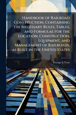 Handbook of Railroad Construction, Containing the Necessary Rules, Tables, and Formulae for the Location, Construction, Equipment, and Management of R by Vose, George Leonard