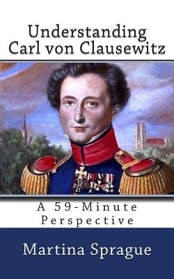 Understanding Carl von Clausewitz: A 59-Minute Perspective by Sprague, Martina