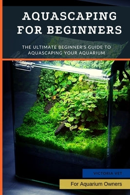 Aquascaping For Beginners: The Ultimate Beginner's Guide to Aquascaping Your Aquarium by Vet, Victoria