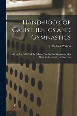 Hand-book of Calisthenics and Gymnastics: a Complete Drill-book for School, Families, and Gymnasius With Music to Accompany the Exercises by Watson, J. Madison (James Madison) 1.