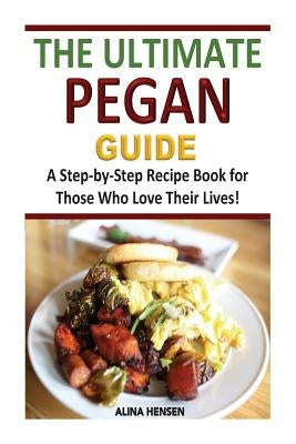 The Ultimate Pegan Guide: A Step-by-Step Recipe Book for Those Who Love Their Lives! by Hensen, Alina