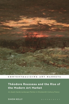 Th?odore Rousseau and the Rise of the Modern Art Market: An Avant-Garde Landscape Painter in Nineteenth-Century France by Kelly, Simon