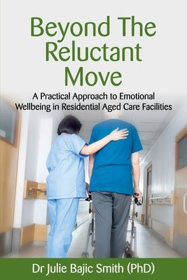 Beyond the Reluctant Move: A Practical Approach to Emotional Wellbeing in Residential Aged Care Facilities by Bajic Smith (Phd), Julie