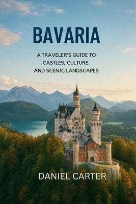 Bavaria 2025/2026: A Journey Through the Heart of Germany: Explore Bavaria's Castles, Culture, and Alpine Wonders - The Ultimate Guide to Southern Ger by Carter, Daniel