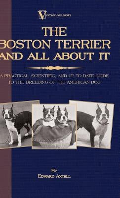 The Boston Terrier And All About It - A Practical, Scientific, And Up To Date Guide To The Breeding Of The American Dog (A Vintage Dog Books Breed Cla by Axtell, Edward