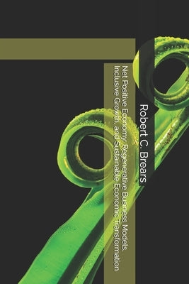 Net Positive Economy: Regenerative Business Models, Inclusive Growth, and Sustainable Economic Transformation by Brears, Robert C.