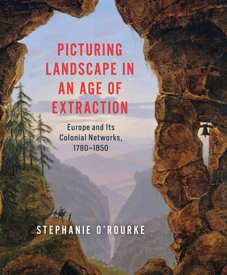 Picturing Landscape in an Age of Extraction: Europe and Its Colonial Networks, 1780-1850 by O'Rourke, Stephanie