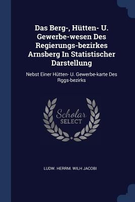 Das Berg-, Hütten- U. Gewerbe-wesen Des Regierungs-bezirkes Arnsberg In Statistischer Darstellung: Nebst Einer Hütten- U. Gewerbe-karte Des Rggs-bezir by Ludw Herrm Wilh Jacobi