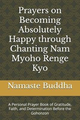 Prayers on Becoming Absolutely Happy through Chanting Nam Myoho Renge Kyo: A Personal Prayer Book of Gratitude, Faith, and Determination Before the Go by Buddha, Namaste