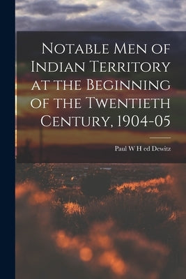Notable Men of Indian Territory at the Beginning of the Twentieth Century, 1904-05 by Dewitz, Paul W. H. Ed