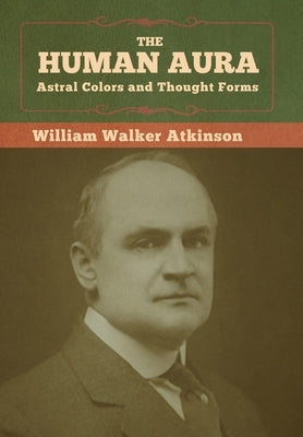 The Human Aura: Astral Colors and Thought Forms by Atkinson, William Walker