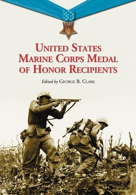 United States Marine Corps Medal of Honor Recipients: A Comprehensive Registry, Including U.S. Navy Medical Personnel Honored for Serving Marines in C by Clark, George B.