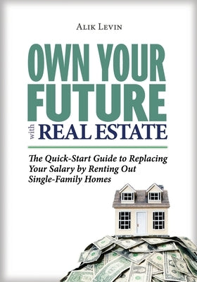 Own Your Future with Real Estate: The Quick-Start Guide to Replacing Your Salary by Renting Out Single-Family Homes by Levin, Alik